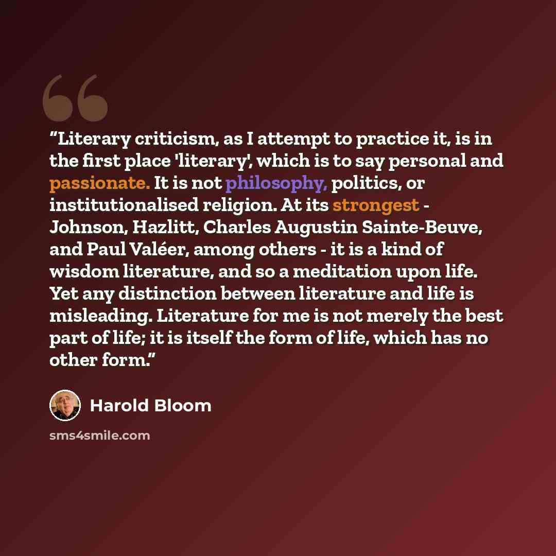 “Literary criticism, as I attempt to practice it, is in the first place 'literary', which is to say personal and passionate. It is not philosophy, politics, or institutionalised religion. At its strongest - Johnson, Hazlitt, Charles Augustin Sainte-Beuve, and Paul Valéer, among others - it is a…” quote by Harold Bloom