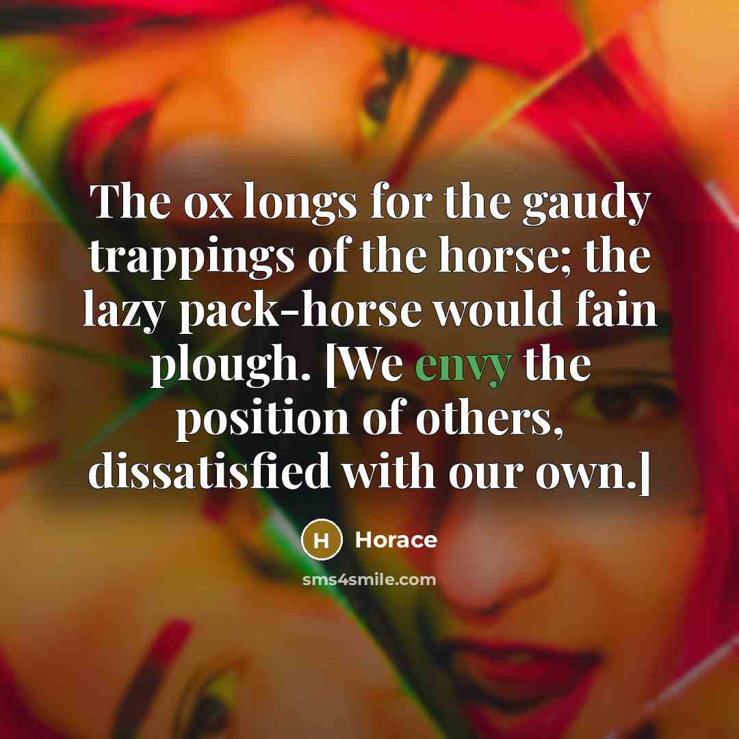 “The ox longs for the gaudy trappings of the horse; the lazy pack-horse would fain plough. [We envy the position of others, dissatisfied with our own.]” quote by Horace
