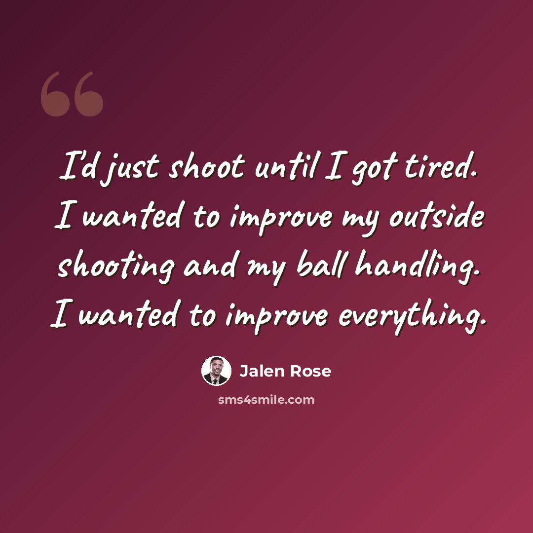 “I'd just shoot until I got tired. I wanted to improve my outside shooting and my ball handling. I wanted to improve everything.” quote by Jalen Rose