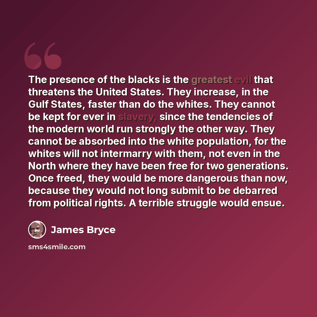 “The presence of the blacks is the greatest evil that threatens the United States. They increase, in the Gulf States, faster than do the whites. They cannot be kept for ever in slavery, since the tendencies of the modern world run strongly the other way. They cannot be absorbed into the white…” quote by James Bryce