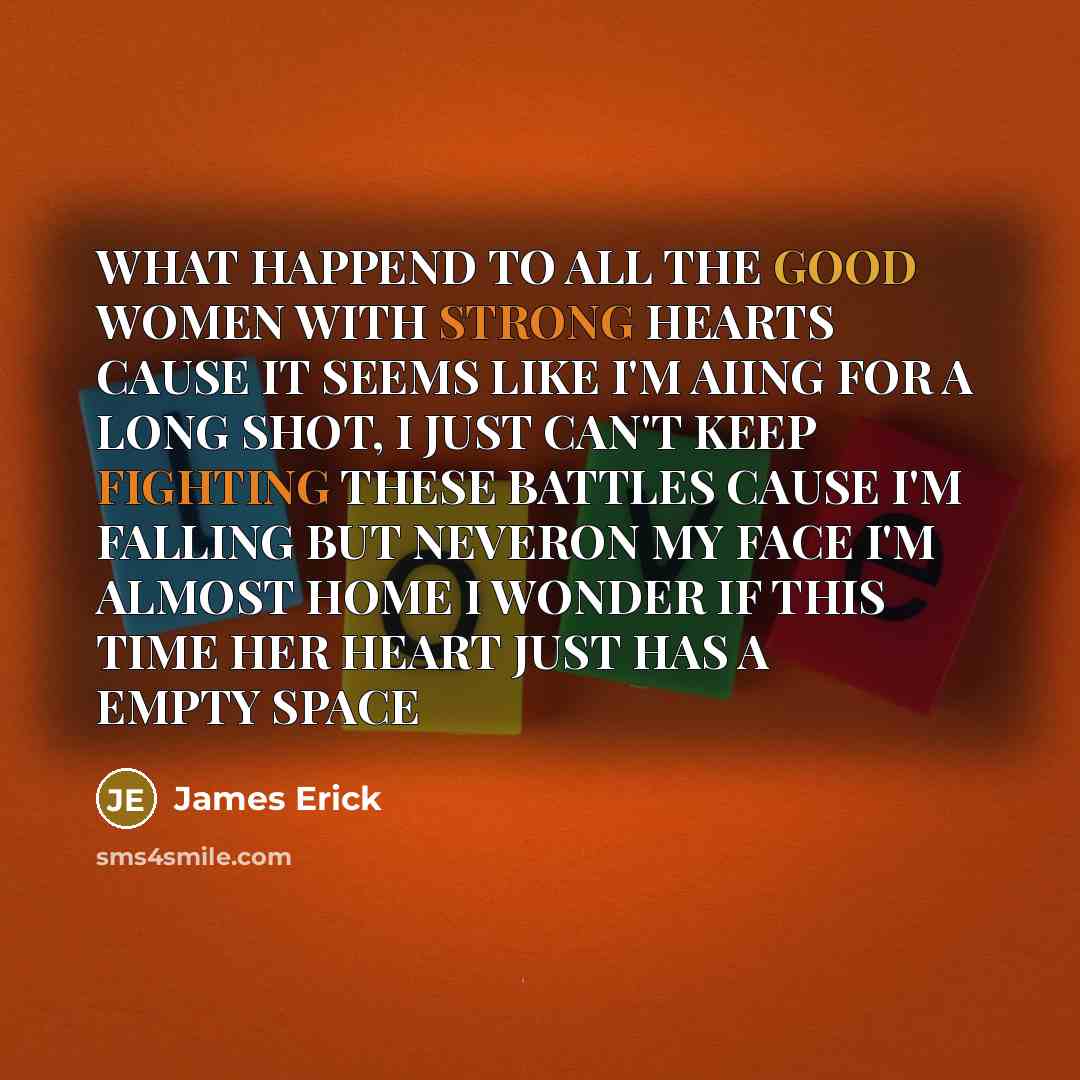 “WHAT HAPPEND TO ALL THE GOOD WOMEN WITH STRONG HEARTS CAUSE IT SEEMS LIKE I'M AIING FOR A LONG SHOT, I JUST CAN'T KEEP FIGHTING THESE BATTLES CAUSE I'M FALLING BUT NEVERON MY FACE I'M ALMOST HOME I WONDER IF THIS TIME HER HEART JUST HAS A EMPTY SPACE” quote by James Erick