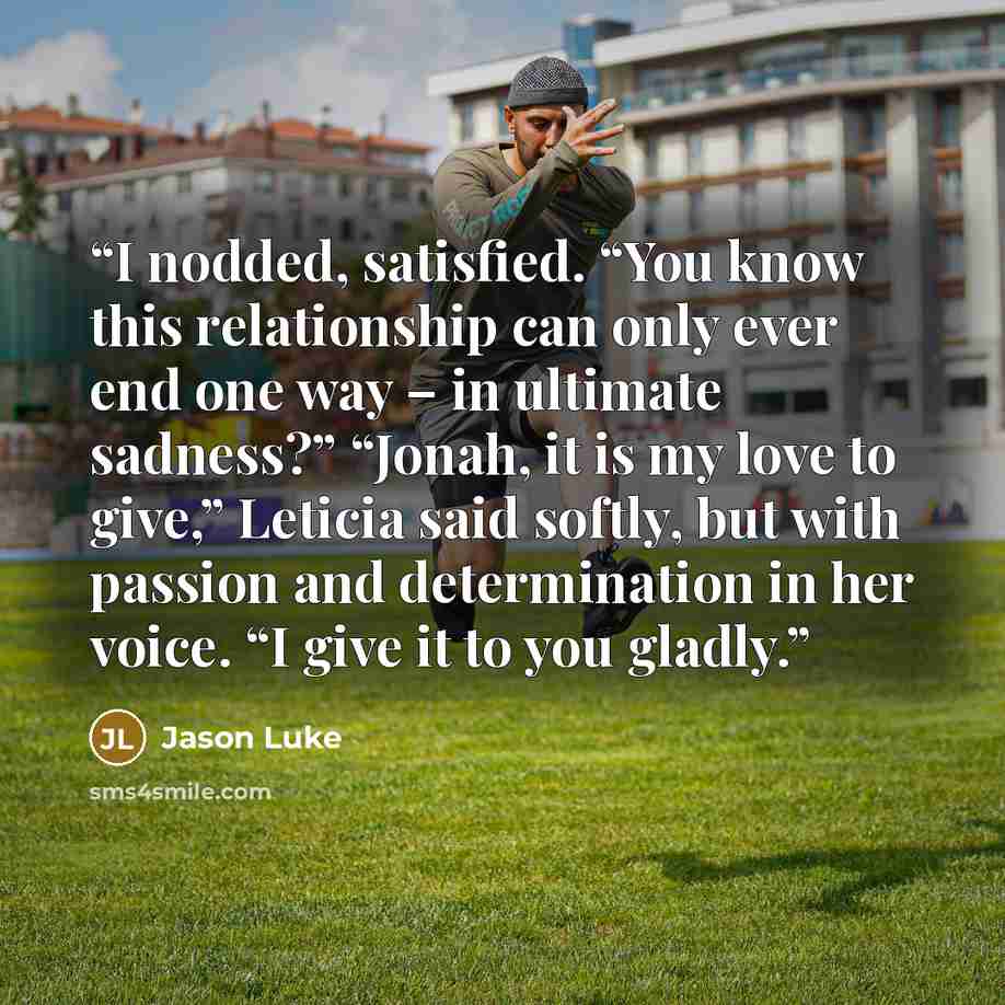 “I nodded, satisfied. “You know this relationship can only ever end one way – in ultimate sadness?” “Jonah, it is my love to give,” Leticia said softly, but with passion and determination in her voice. “I give it to you gladly.” quote by Jason Luke