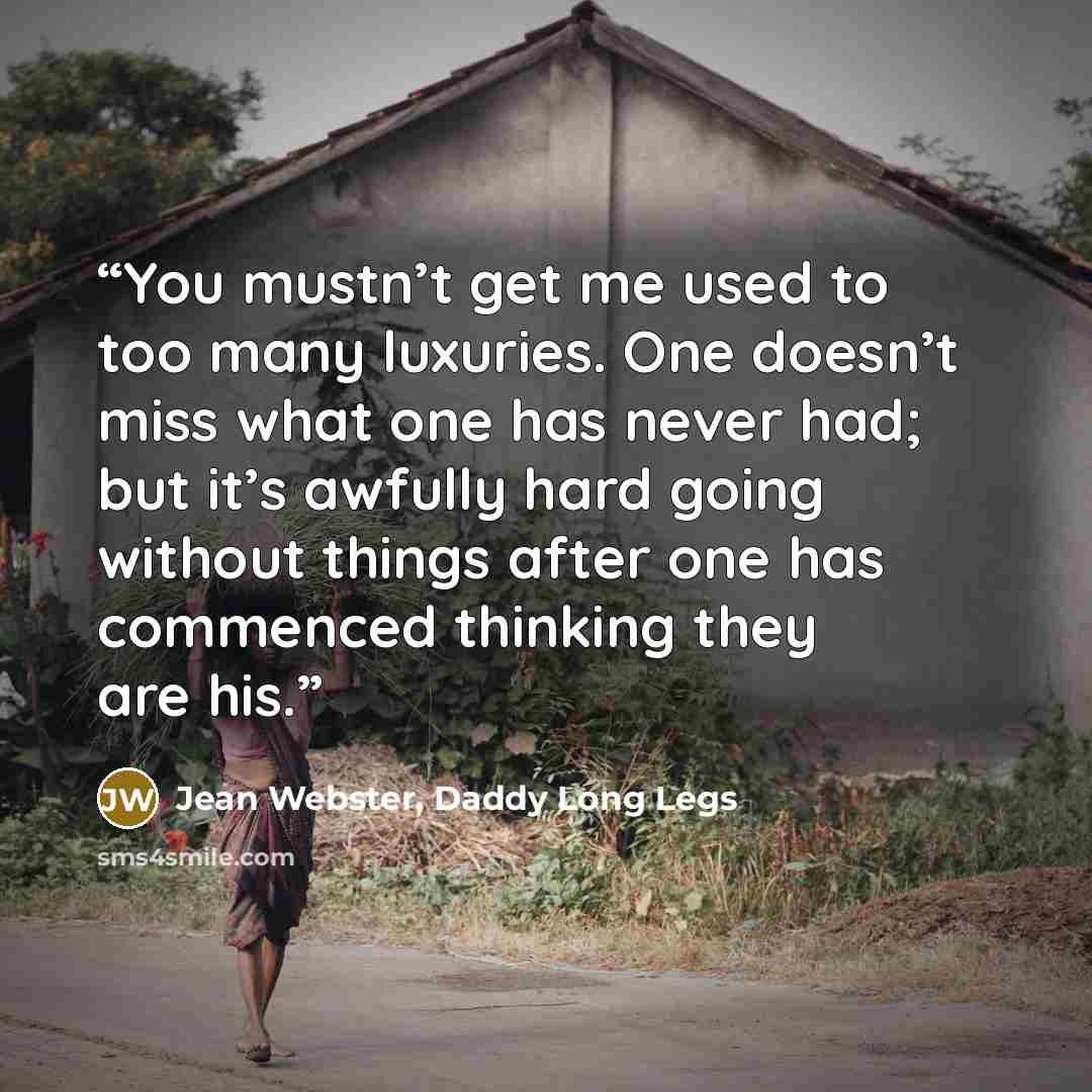 “You mustn’t get me used to too many luxuries. One doesn’t miss what one has never had; but it’s awfully hard going without things after one has commenced thinking they are his.” quote by Jean Webster, Daddy Long Legs