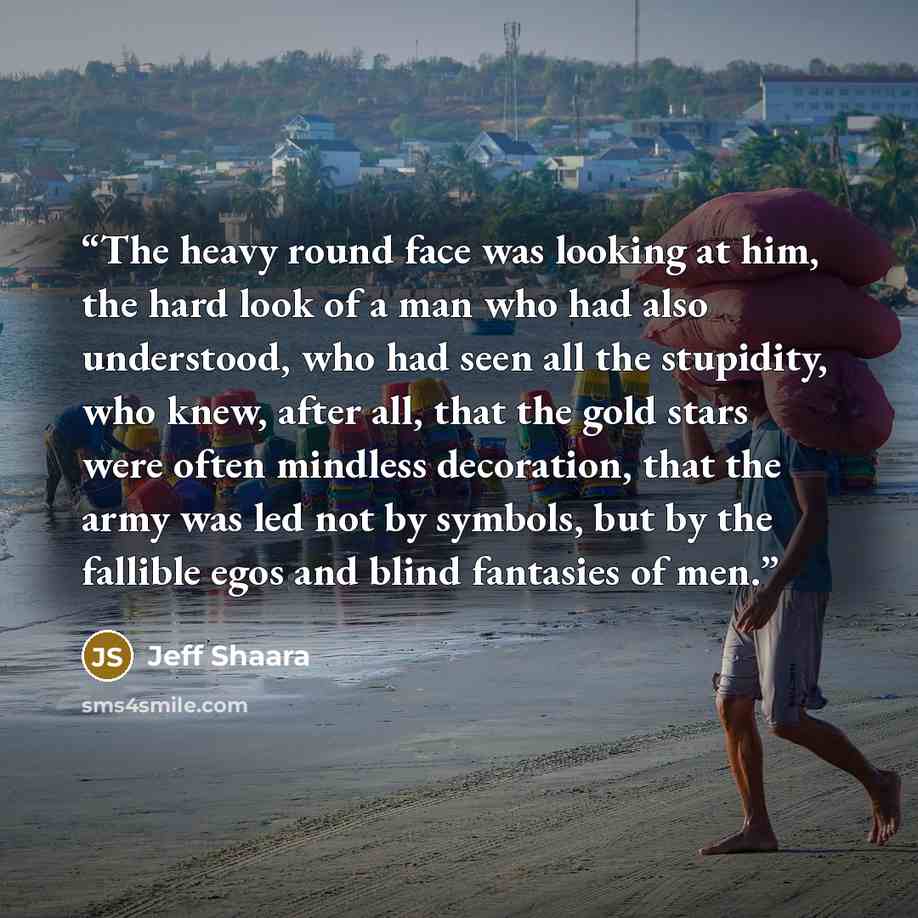 “The heavy round face was looking at him, the hard look of a man who had also understood, who had seen all the stupidity, who knew, after all, that the gold stars were often mindless decoration, that the army was led not by symbols, but by the fallible egos and blind fantasies of men.” quote by Jeff Shaara