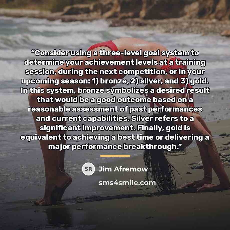 “Consider using a three-level goal system to determine your achievement levels at a training session, during the next competition, or in your upcoming season: 1) bronze, 2) silver, and 3) gold. In this system, bronze symbolizes a desired result that would be a good outcome based on a reasonable…” quote by Jim Afremow