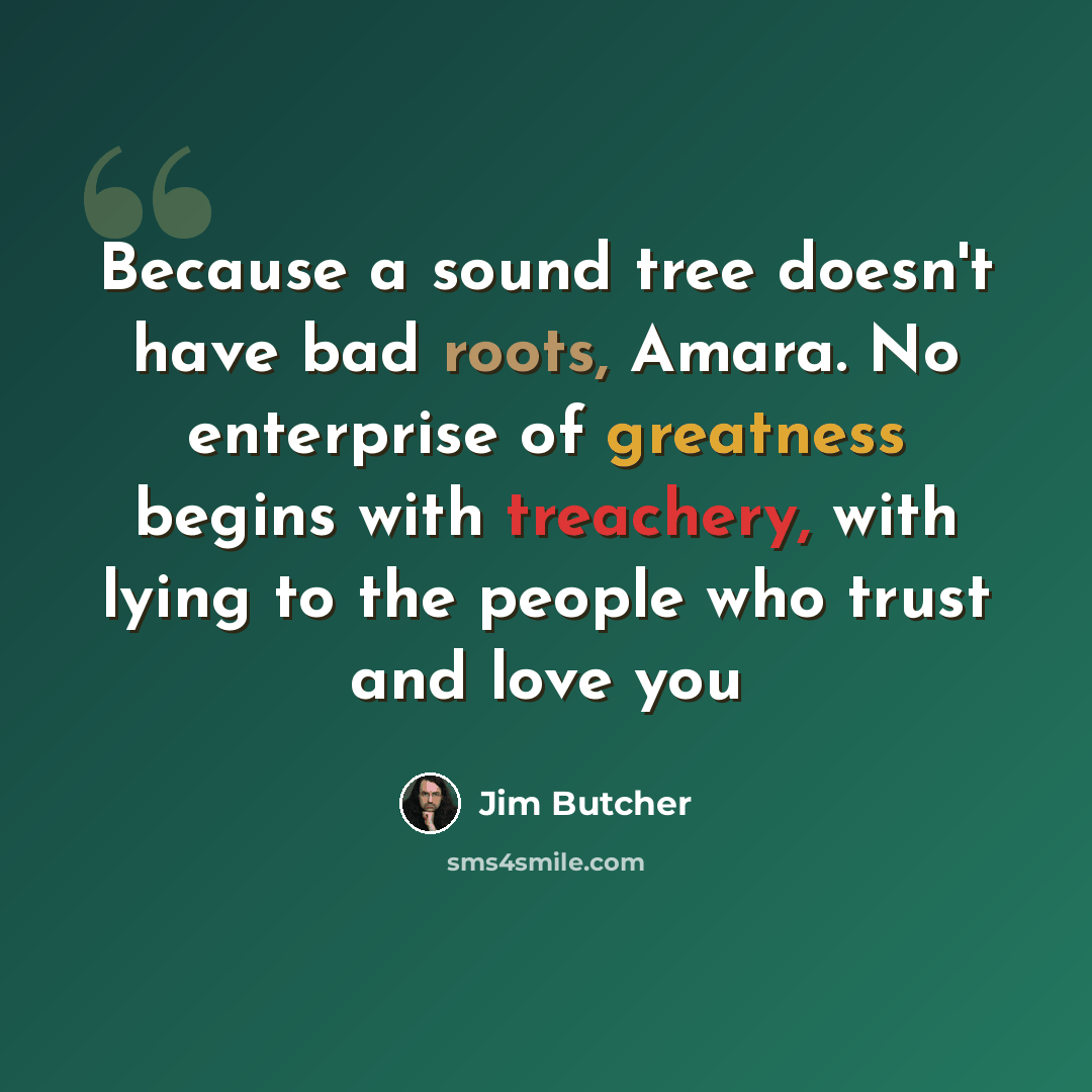 “Because a sound tree doesn't have bad roots, Amara. No enterprise of greatness begins with treachery, with lying to the people who trust and love you” quote by Jim Butcher