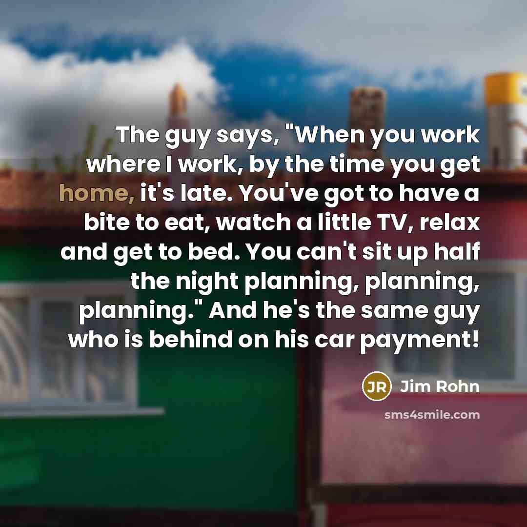 “The guy says, "When you work where I work, by the time you get home, it's late. You've got to have a bite to eat, watch a little TV, relax and get to bed. You can't sit up half the night planning, planning, planning." And he's the same guy who is behind on his car payment!” quote by Jim Rohn