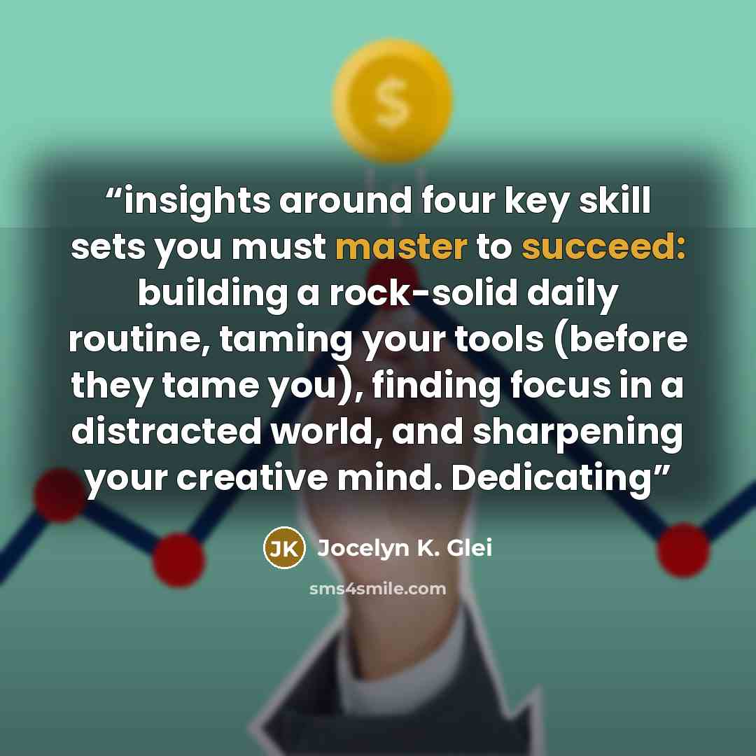 “insights around four key skill sets you must master to succeed: building a rock-solid daily routine, taming your tools (before they tame you), finding focus in a distracted world, and sharpening your creative mind. Dedicating” quote by Jocelyn K. Glei