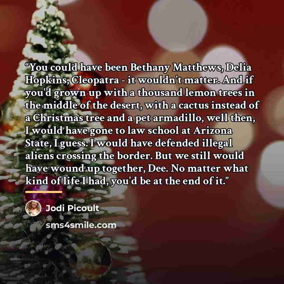 “You could have been Bethany Matthews, Delia Hopkins, Cleopatra - it wouldn't matter. And if you'd grown up with a thousand lemon trees in the middle of the desert, with a cactus instead of a Christmas tree and a pet armadillo, well then, I would have gone to law school at Arizona State, I guess. I…” quote by Jodi Picoult
