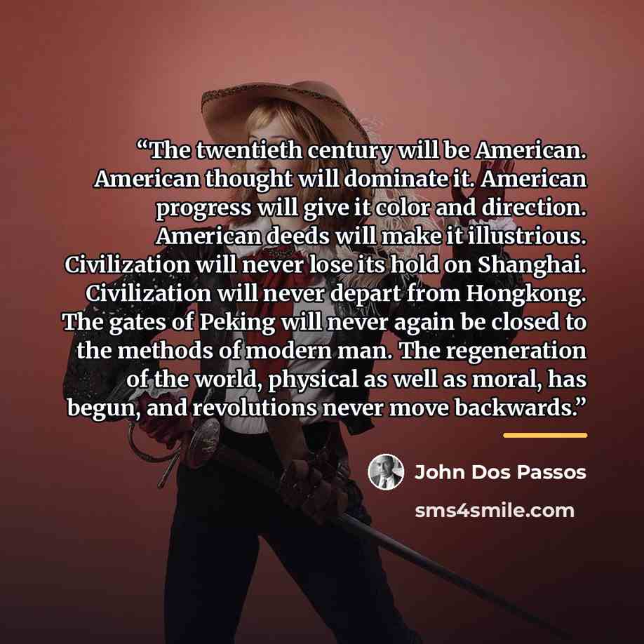 “The twentieth century will be American. American thought will dominate it. American progress will give it color and direction. American deeds will make it illustrious. Civilization will never lose its hold on Shanghai. Civilization will never depart from Hongkong. The gates of Peking will never…” quote by John dos Passos