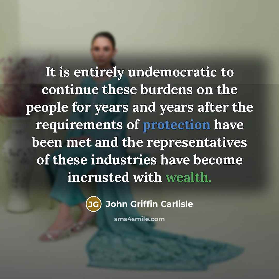 “It is entirely undemocratic to continue these burdens on the people for years and years after the requirements of protection have been met and the representatives of these industries have become incrusted with wealth.” quote by John Griffin Carlisle