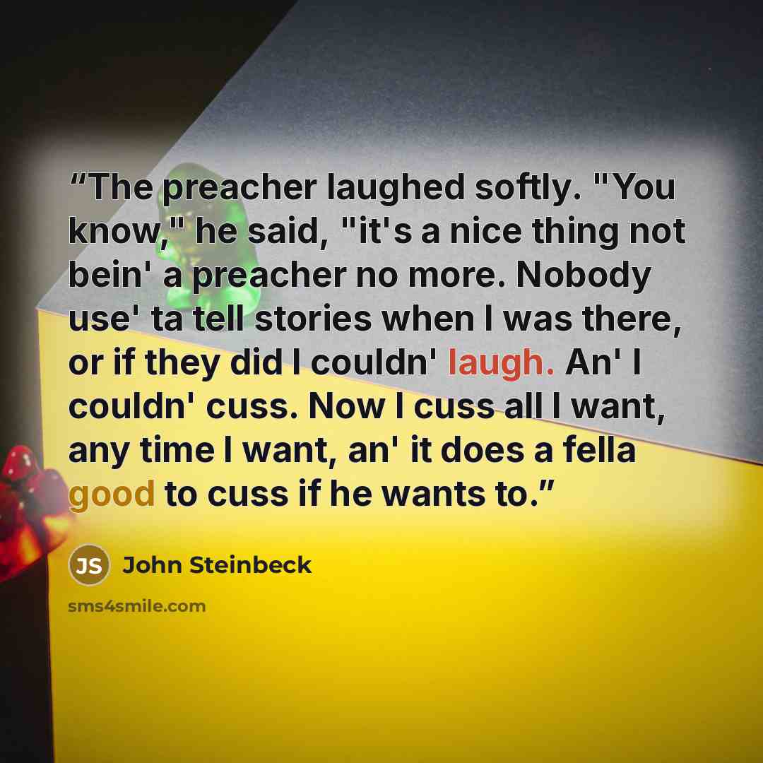 “The preacher laughed softly. "You know," he said, "it's a nice thing not bein' a preacher no more. Nobody use' ta tell stories when I was there, or if they did I couldn' laugh. An' I couldn' cuss. Now I cuss all I want, any time I want, an' it does a fella good to cuss if he wants to.” quote by John Steinbeck