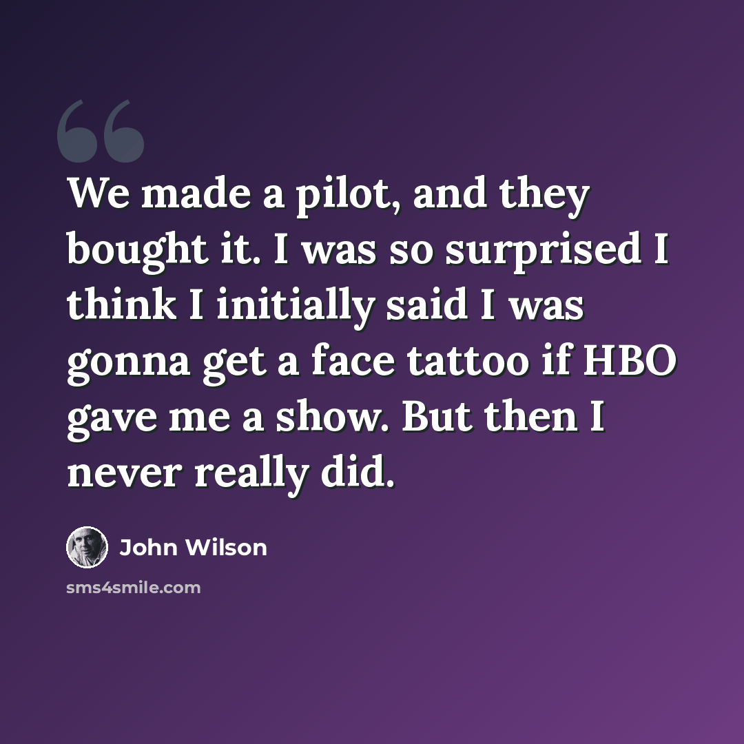 “We made a pilot, and they bought it. I was so surprised I think I initially said I was gonna get a face tattoo if HBO gave me a show. But then I never really did.” quote by John Wilson