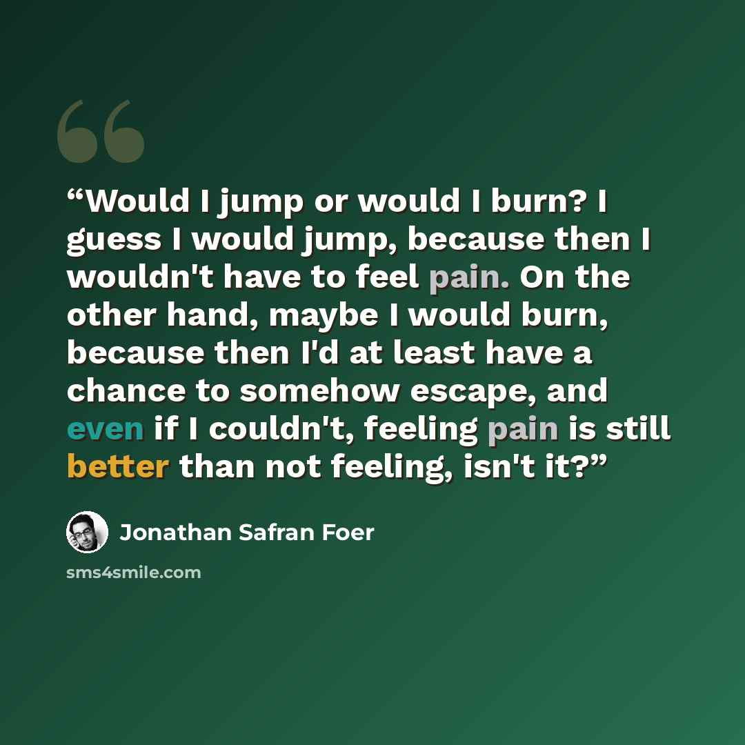 “Would I jump or would I burn? I guess I would jump, because then I wouldn't have to feel pain. On the other hand, maybe I would burn, because then I'd at least have a chance to somehow escape, and even if I couldn't, feeling pain is still better than not feeling, isn't it?” quote by Jonathan Safran Foer