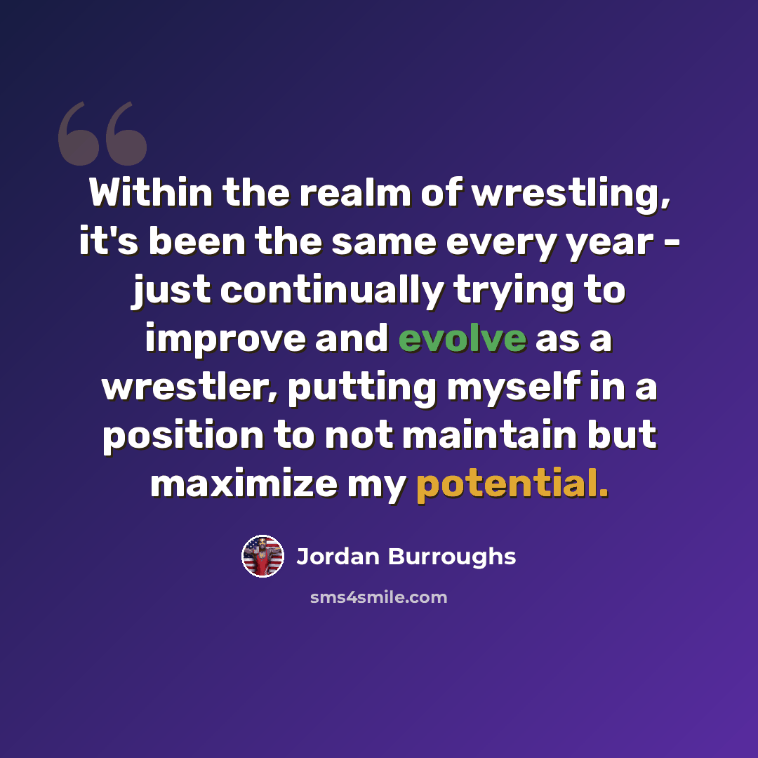 “Within the realm of wrestling, it's been the same every year - just continually trying to improve and evolve as a wrestler, putting myself in a position to not maintain but maximize my potential.” quote by Jordan Burroughs
