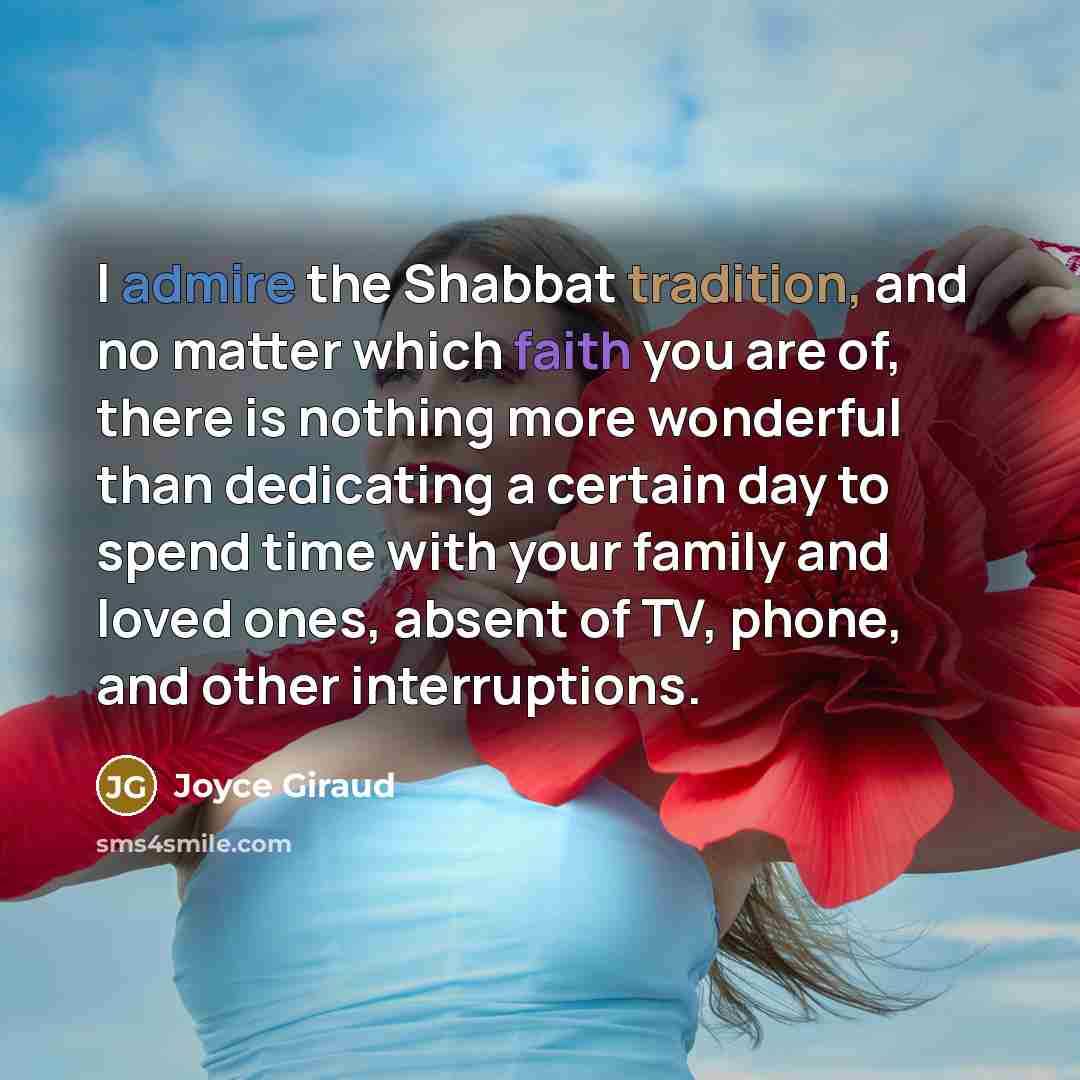 “I admire the Shabbat tradition, and no matter which faith you are of, there is nothing more wonderful than dedicating a certain day to spend time with your family and loved ones, absent of TV, phone, and other interruptions.” quote by Joyce Giraud