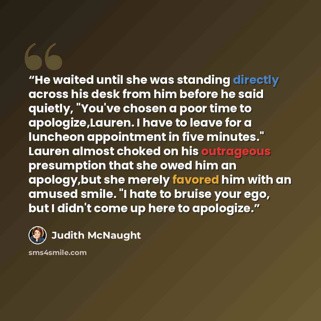 “He waited until she was standing directly across his desk from him before he said quietly, "You've chosen a poor time to apologize,Lauren. I have to leave for a luncheon appointment in five minutes." Lauren almost choked on his outrageous presumption that she owed him an apology,but she merely…” quote by Judith McNaught