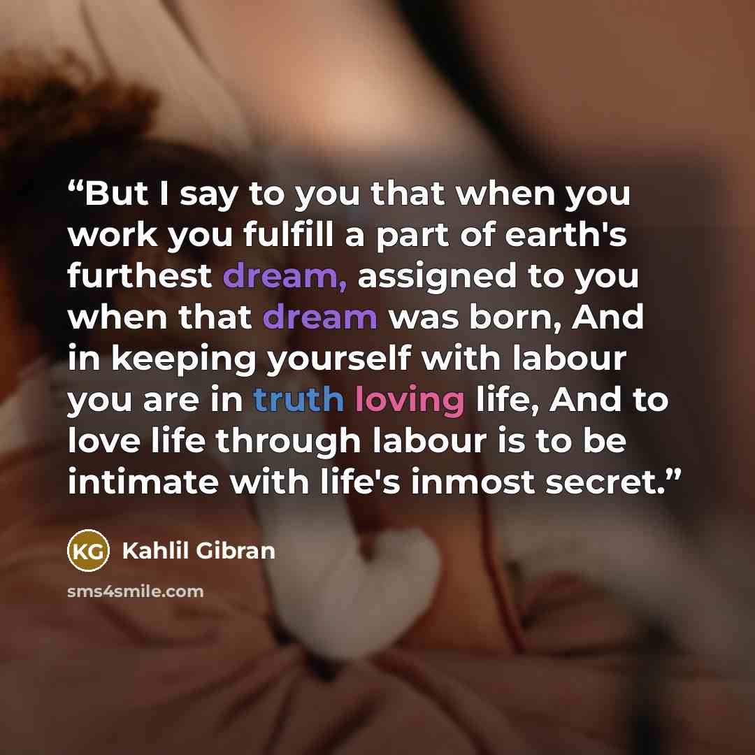 “But I say to you that when you work you fulfill a part of earth's furthest dream, assigned to you when that dream was born, And in keeping yourself with labour you are in truth loving life, And to love life through labour is to be intimate with life's inmost secret.” quote by Kahlil Gibrán