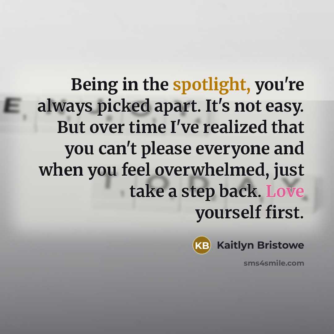 “Being in the spotlight, you're always picked apart. It's not easy. But over time I've realized that you can't please everyone and when you feel overwhelmed, just take a step back. Love yourself first.” quote by Kaitlyn Bristowe