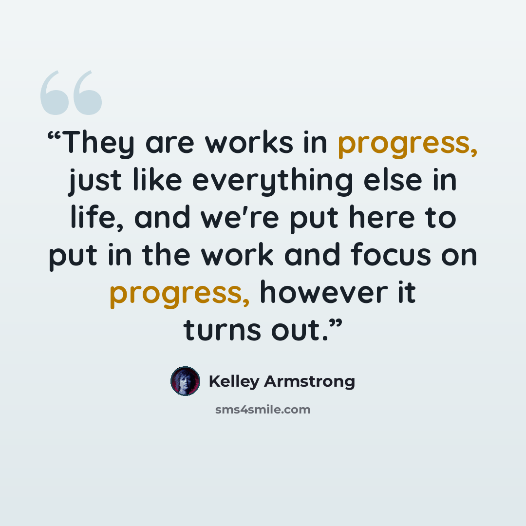“They are works in progress, just like everything else in life, and we're put here to put in the work and focus on progress, however it turns out.” quote by Kelley Armstrong