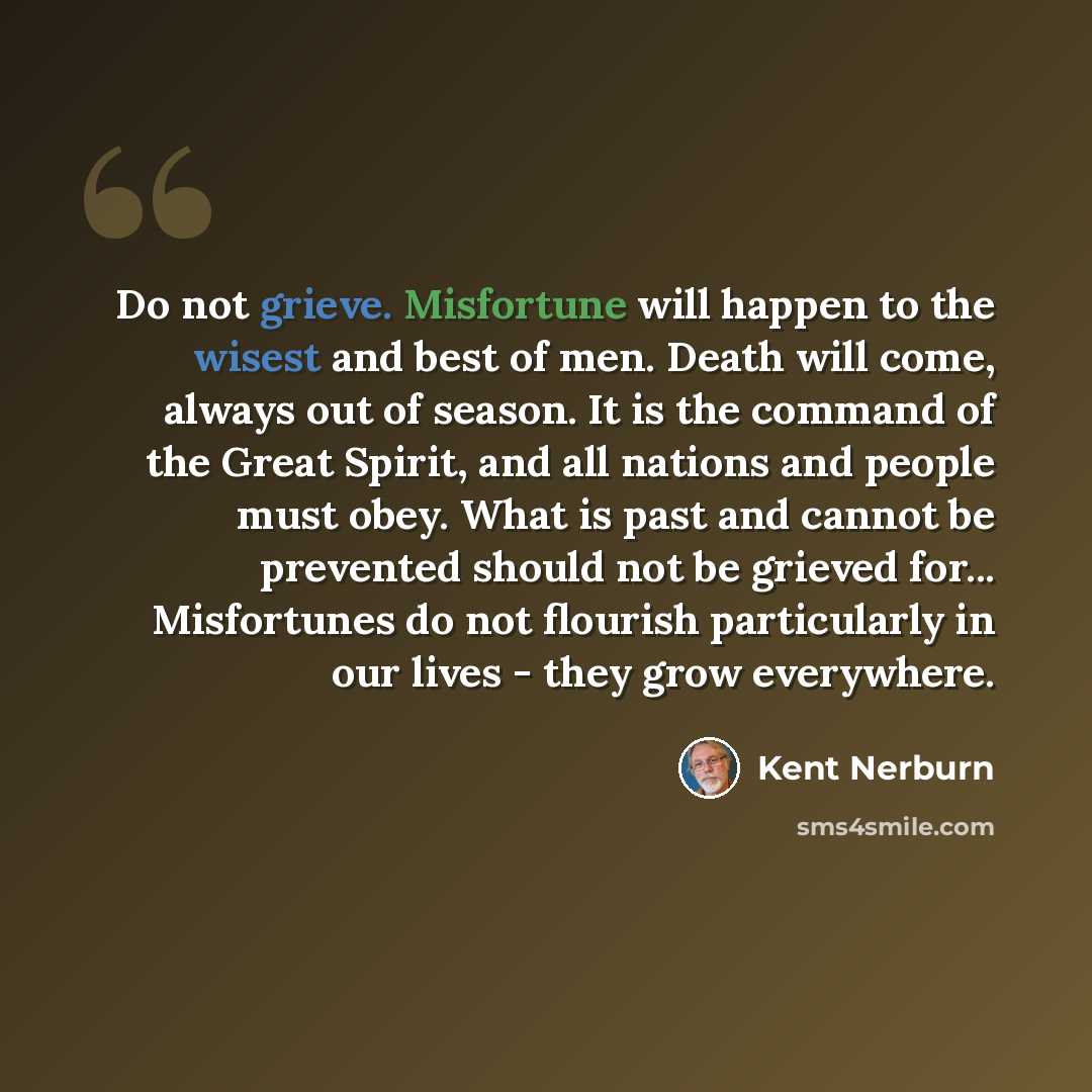 “Do not grieve. Misfortune will happen to the wisest and best of men. Death will come, always out of season. It is the command of the Great Spirit, and all nations and people must obey. What is past and cannot be prevented should not be grieved for... Misfortunes do not flourish particularly in our…” quote by Kent Nerburn