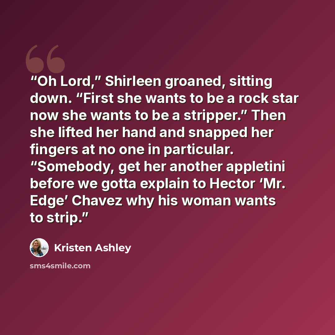 “Oh Lord,” Shirleen groaned, sitting down. “First she wants to be a rock star now she wants to be a stripper.” Then she lifted her hand and snapped her fingers at no one in particular. “Somebody, get her another appletini before we gotta explain to Hector ‘Mr. Edge’ Chavez why his woman wants to…” quote by Kristen Ashley