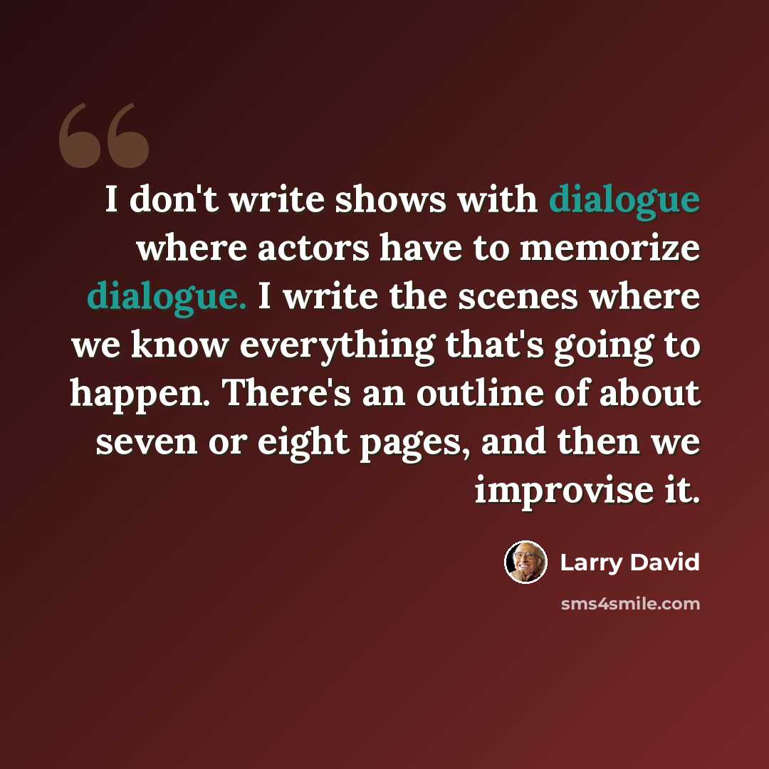 “I don't write shows with dialogue where actors have to memorize dialogue. I write the scenes where we know everything that's going to happen. There's an outline of about seven or eight pages, and then we improvise it.” quote by Larry David