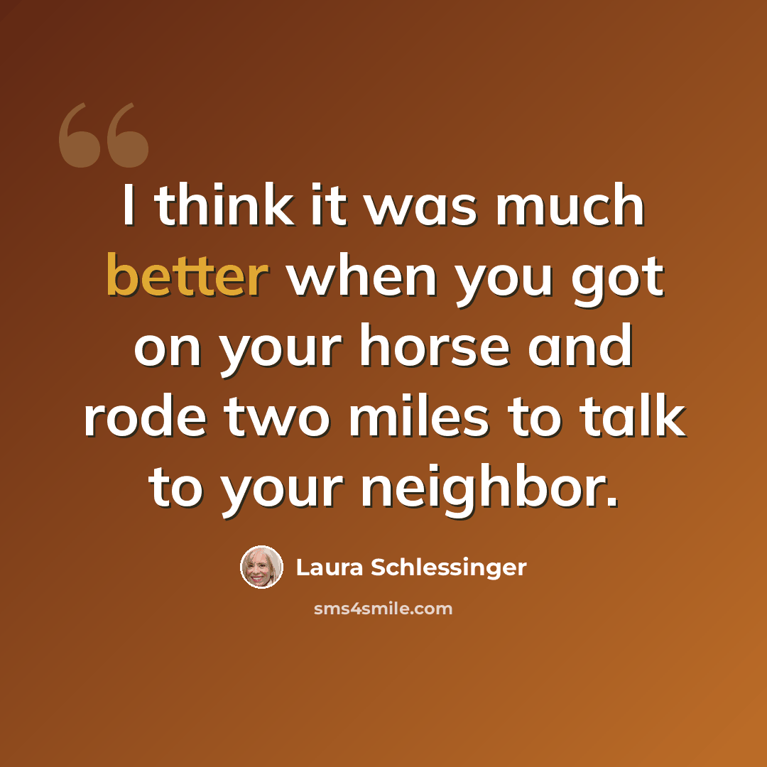 “I think it was much better when you got on your horse and rode two miles to talk to your neighbor.” quote by Laura Schlessinger