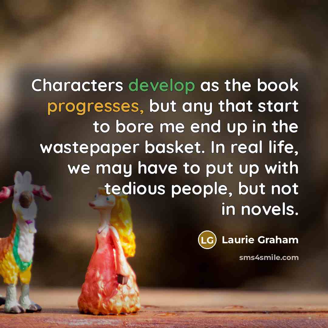 “Characters develop as the book progresses, but any that start to bore me end up in the wastepaper basket. In real life, we may have to put up with tedious people, but not in novels.” quote by Laurie Graham
