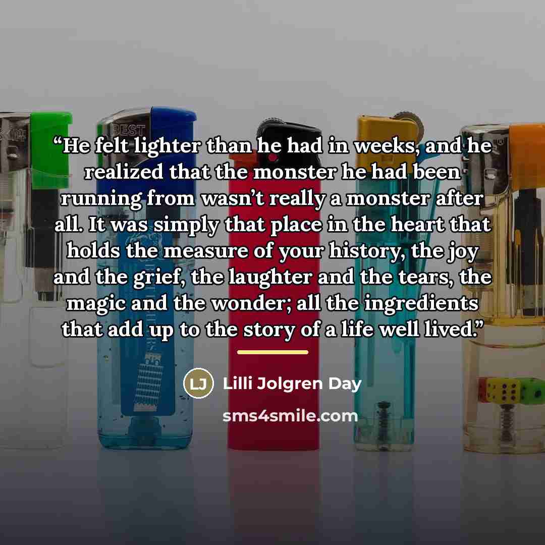 “He felt lighter than he had in weeks, and he realized that the monster he had been running from wasn’t really a monster after all. It was simply that place in the heart that holds the measure of your history, the joy and the grief, the laughter and the tears, the magic and the wonder; all the…” quote by Lilli Jolgren Day