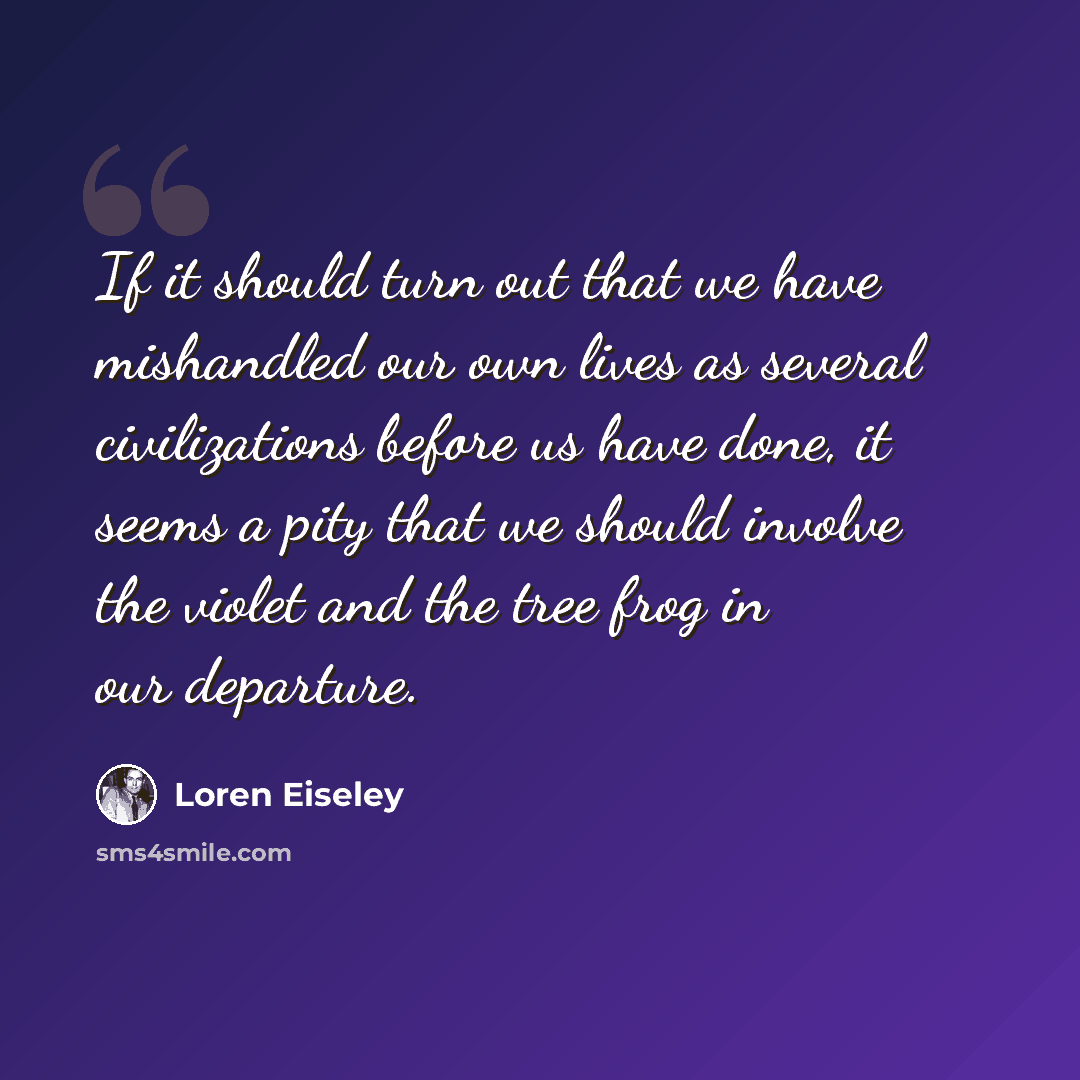 “If it should turn out that we have mishandled our own lives as several civilizations before us have done, it seems a pity that we should involve the violet and the tree frog in our departure.” quote by Loren Eiseley