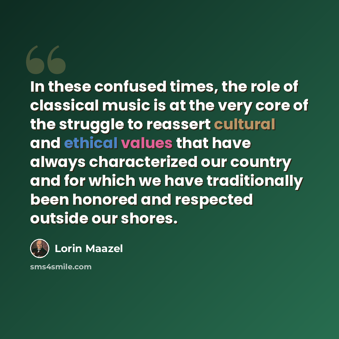 “In these confused times, the role of classical music is at the very core of the struggle to reassert cultural and ethical values that have always characterized our country and for which we have traditionally been honored and respected outside our shores.” quote by Lorin Maazel