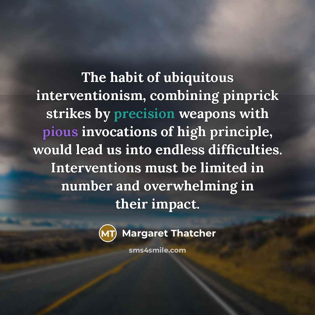 “The habit of ubiquitous interventionism, combining pinprick strikes by precision weapons with pious invocations of high principle, would lead us into endless difficulties. Interventions must be limited in number and overwhelming in their impact.” quote by Margaret Thatcher