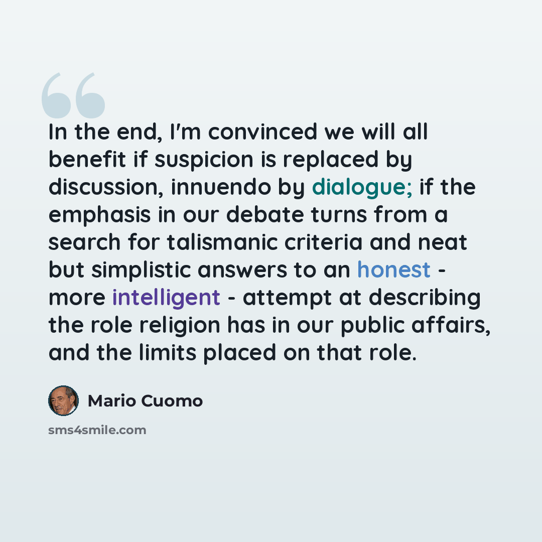 “In the end, I'm convinced we will all benefit if suspicion is replaced by discussion, innuendo by dialogue; if the emphasis in our debate turns from a search for talismanic criteria and neat but simplistic answers to an honest - more intelligent - attempt at describing the role religion has in our…” quote by Mario Cuomo