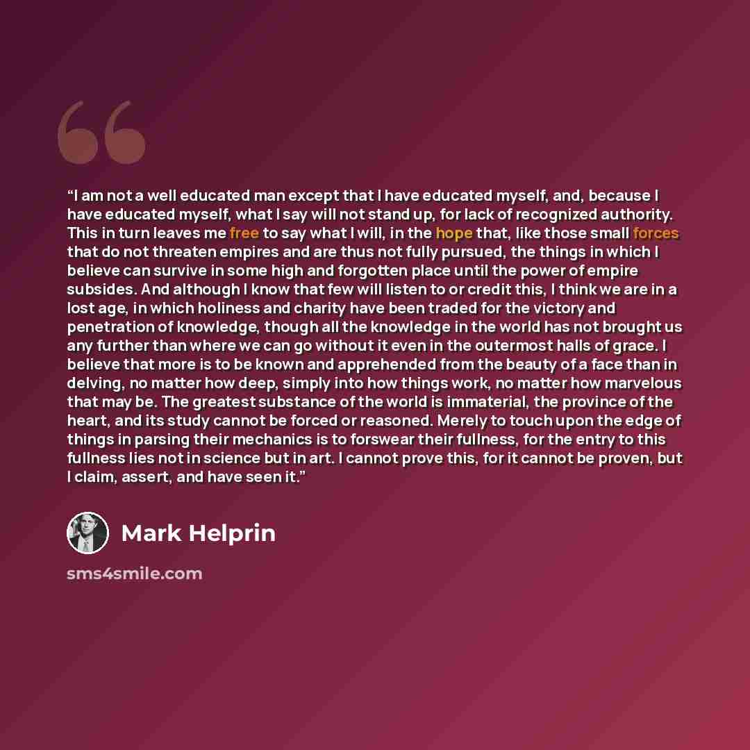 “I am not a well educated man except that I have educated myself, and, because I have educated myself, what I say will not stand up, for lack of recognized authority. This in turn leaves me free to say what I will, in the hope that, like those small forces that do not threaten empires and are thus…” quote by Mark Helprin