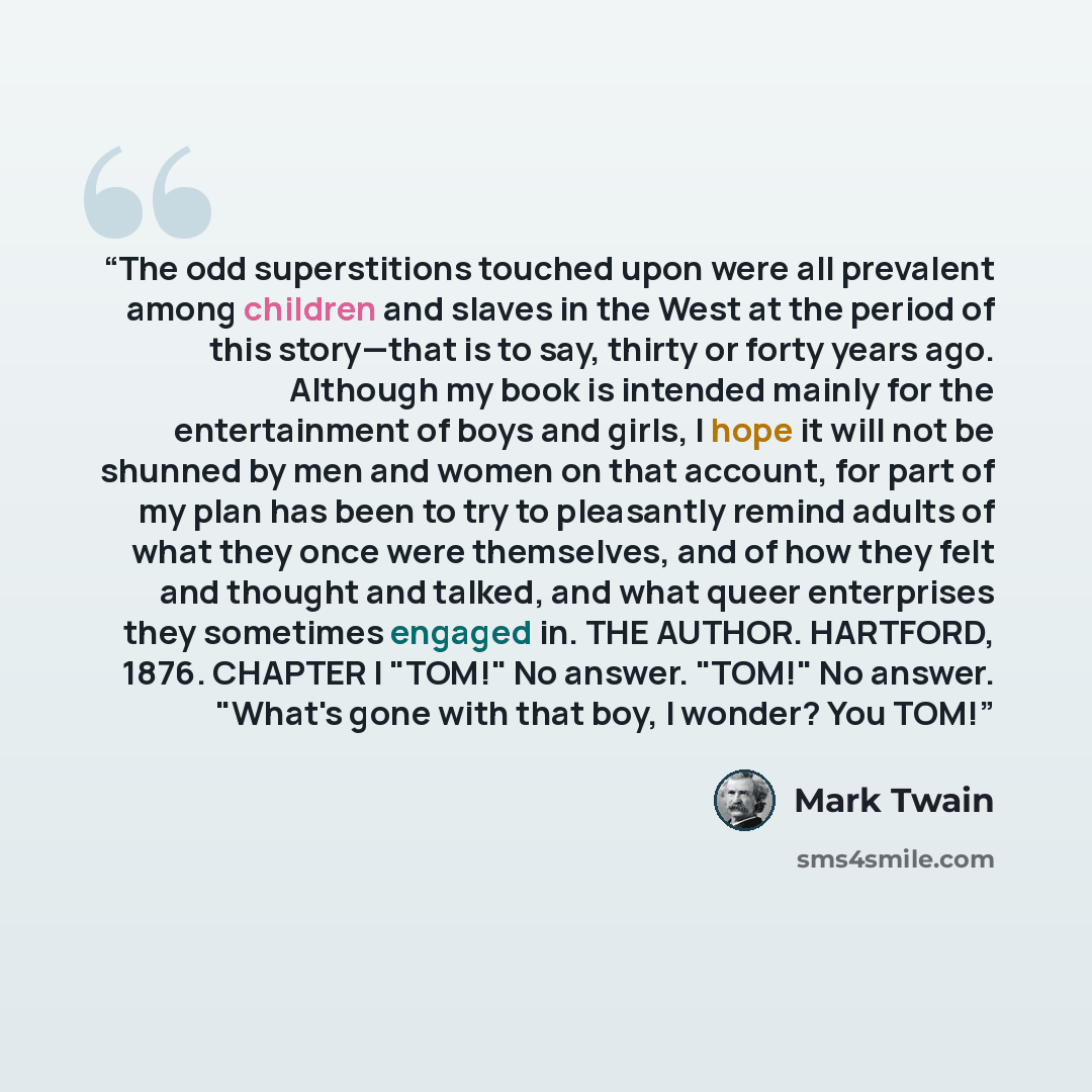 “The odd superstitions touched upon were all prevalent among children and slaves in the West at the period of this story—that is to say, thirty or forty years ago. Although my book is intended mainly for the entertainment of boys and girls, I hope it will not be shunned by men and women on that…” quote by Mark Twain
