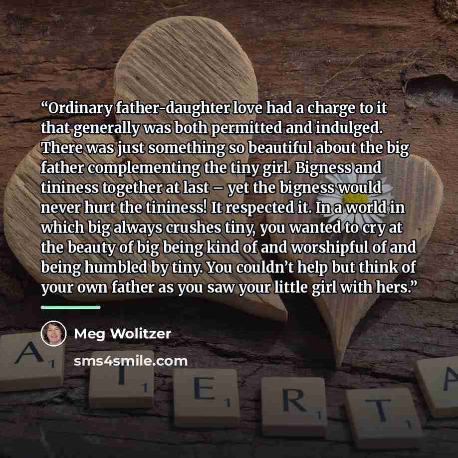 “Ordinary father-daughter love had a charge to it that generally was both permitted and indulged. There was just something so beautiful about the big father complementing the tiny girl. Bigness and tininess together at last – yet the bigness would never hurt the tininess! It respected it. In a…” quote by Meg Wolitzer