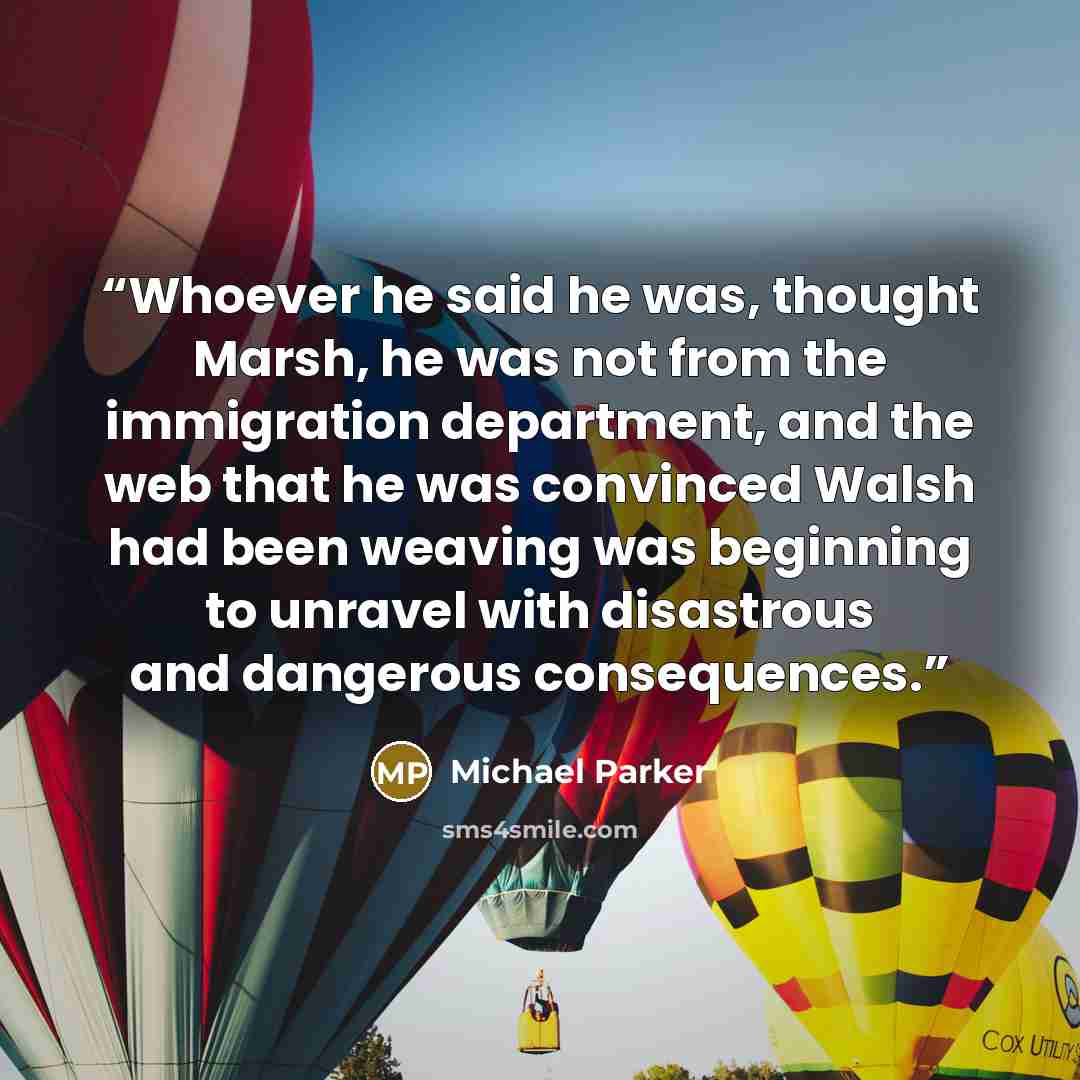 “Whoever he said he was, thought Marsh, he was not from the immigration department, and the web that he was convinced Walsh had been weaving was beginning to unravel with disastrous and dangerous consequences.” quote by Michael Parker