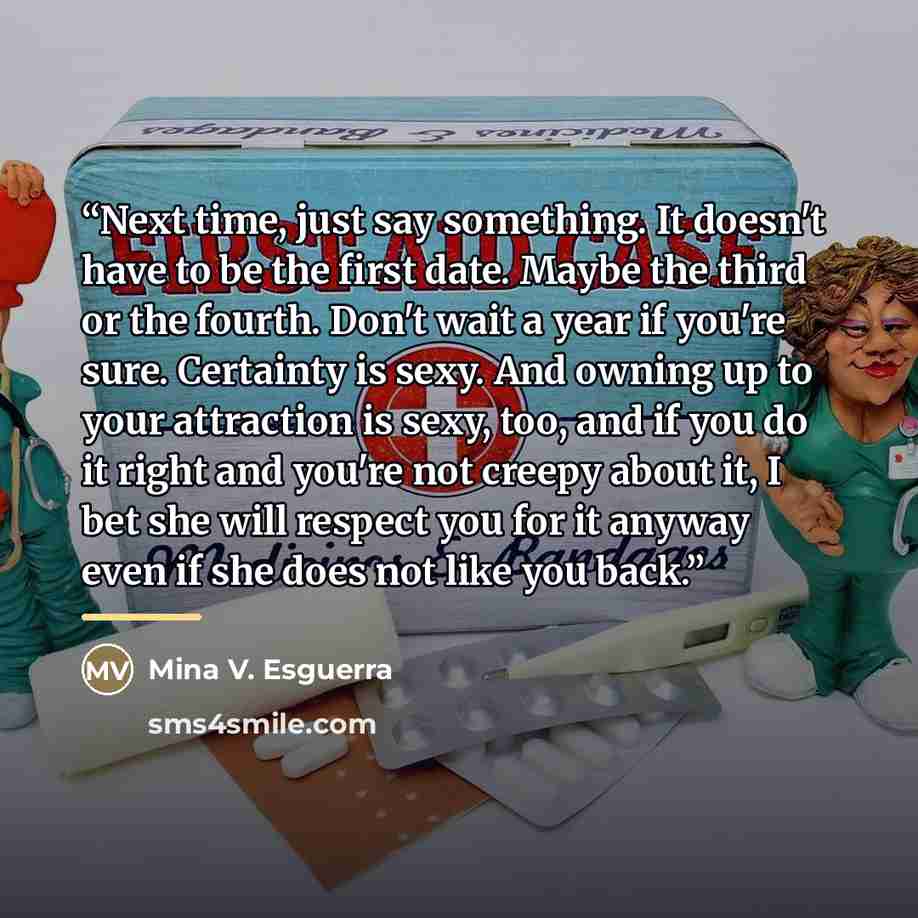 “Next time, just say something. It doesn't have to be the first date. Maybe the third or the fourth. Don't wait a year if you're sure. Certainty is sexy. And owning up to your attraction is sexy, too, and if you do it right and you're not creepy about it, I bet she will respect you for it anyway…” quote by Mina V. Esguerra
