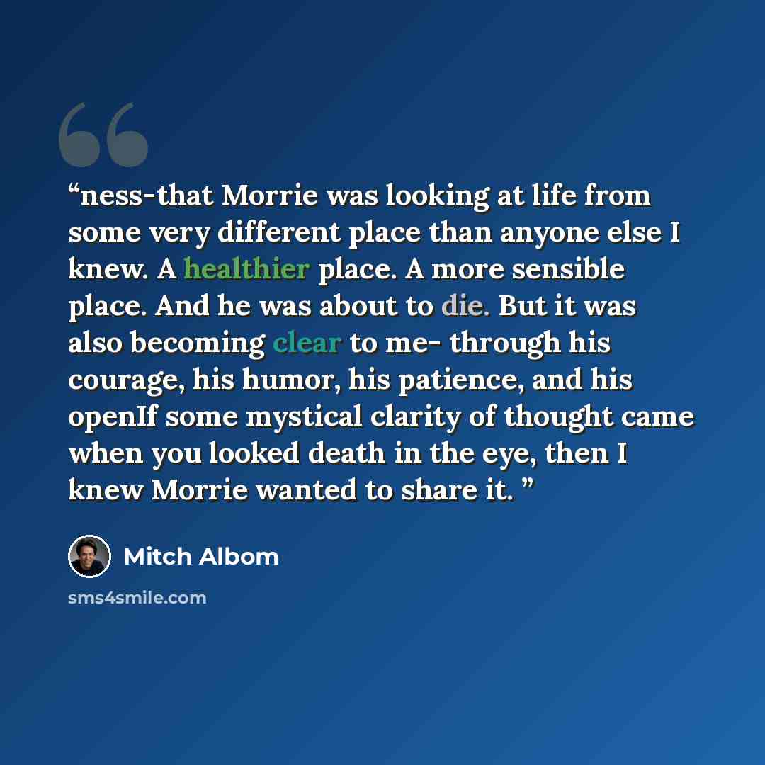 “ness-that Morrie was looking at life from some very different place than anyone else I knew. A healthier place. A more sensible place. And he was about to die. But it was also becoming clear to me- through his courage, his humor, his patience, and his openIf some mystical clarity of thought came…” quote by Mitch Albom