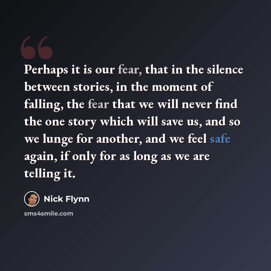 “Perhaps it is our fear, that in the silence between stories, in the moment of falling, the fear that we will never find the one story which will save us, and so we lunge for another, and we feel safe again, if only for as long as we are telling it.” quote by Nick Flynn