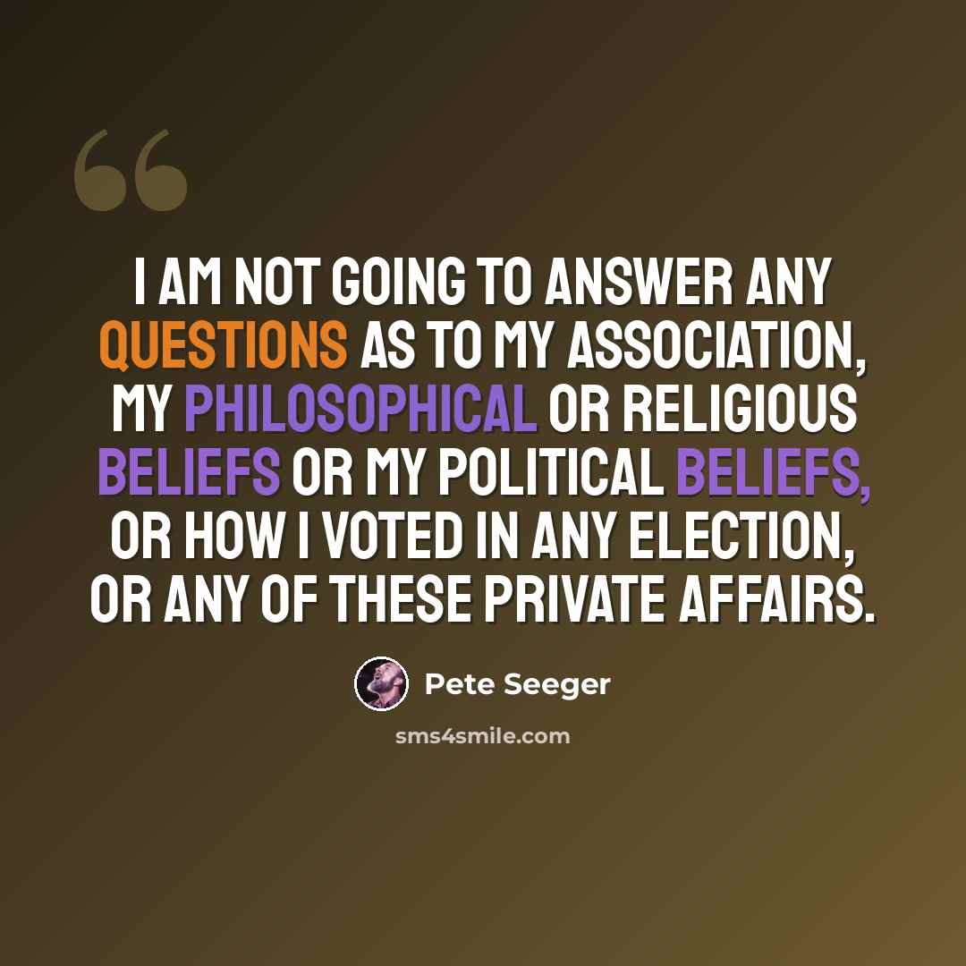 “I am not going to answer any questions as to my association, my philosophical or religious beliefs or my political beliefs, or how I voted in any election, or any of these private affairs.” quote by Pete Seeger