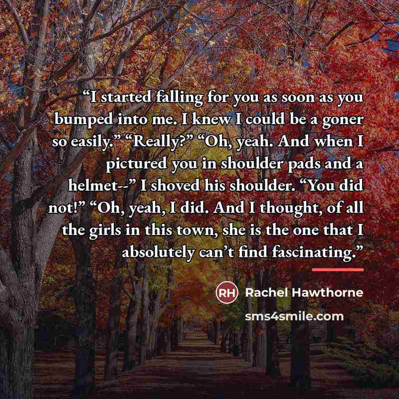 “I started falling for you as soon as you bumped into me. I knew I could be a goner so easily.” “Really?” “Oh, yeah. And when I pictured you in shoulder pads and a helmet--” I shoved his shoulder. “You did not!” “Oh, yeah, I did. And I thought, of all the girls in this town, she is the one that I…” quote by Rachel Hawthorne
