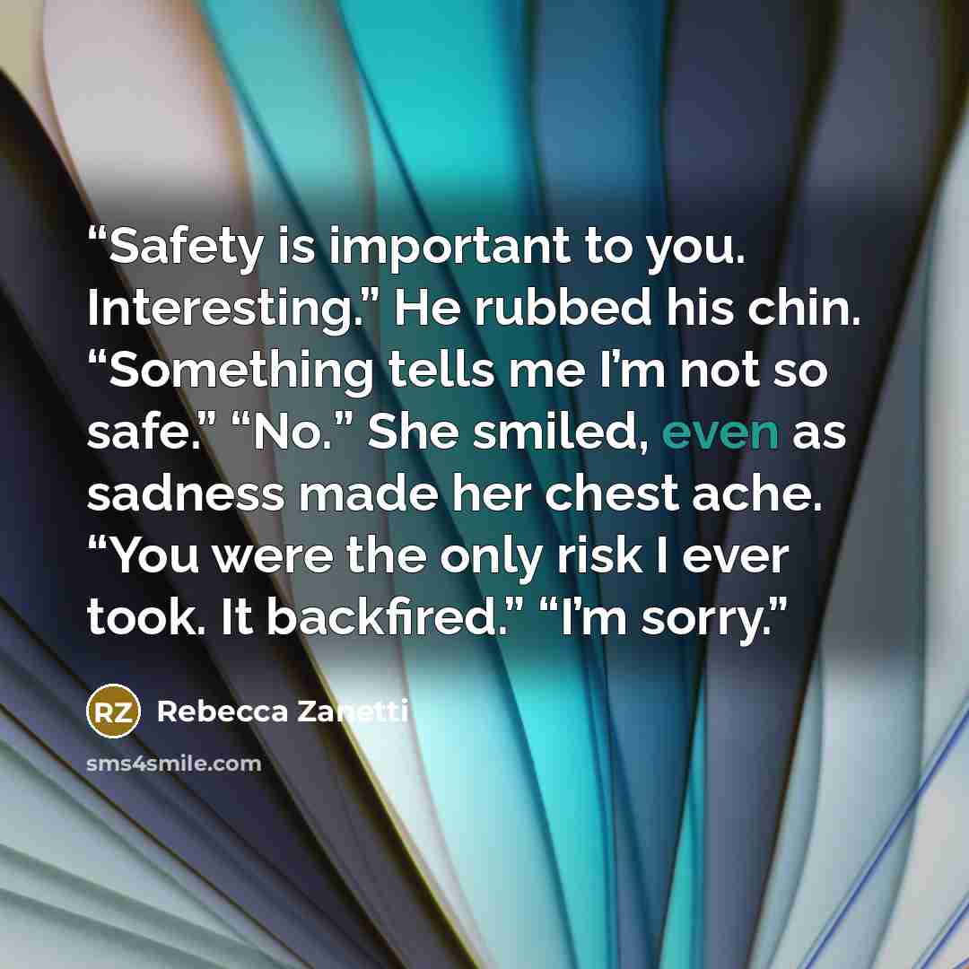 “Safety is important to you. Interesting.” He rubbed his chin. “Something tells me I’m not so safe.” “No.” She smiled, even as sadness made her chest ache. “You were the only risk I ever took. It backfired.” “I’m sorry.” quote by Rebecca Zanetti