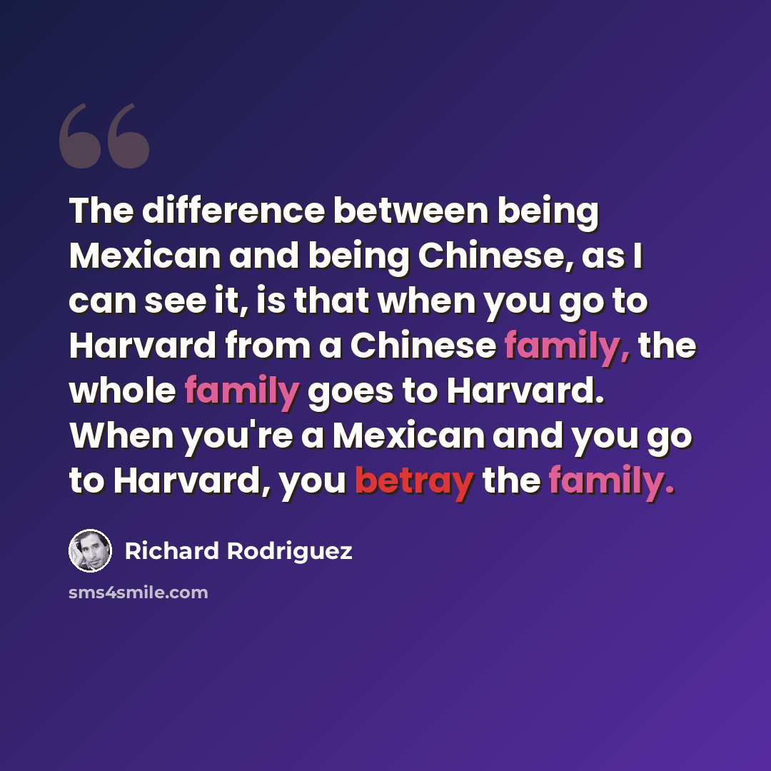 “The difference between being Mexican and being Chinese, as I can see it, is that when you go to Harvard from a Chinese family, the whole family goes to Harvard. When you're a Mexican and you go to Harvard, you betray the family.” quote by Richard Rodriguez