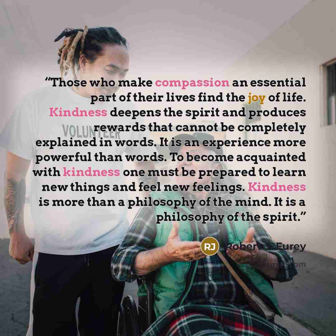 “Those who make compassion an essential part of their lives find the joy of life. Kindness deepens the spirit and produces rewards that cannot be completely explained in words. It is an experience more powerful than words. To become acquainted with kindness one must be prepared to learn new things…” quote by Robert J. Furey