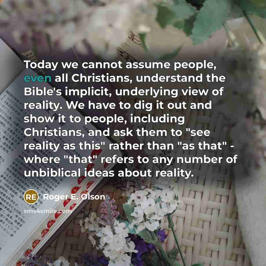 “Today we cannot assume people, even all Christians, understand the Bible's implicit, underlying view of reality. We have to dig it out and show it to people, including Christians, and ask them to "see reality as this" rather than "as that" - where "that" refers to any number of unbiblical ideas…” quote by Roger E. Olson