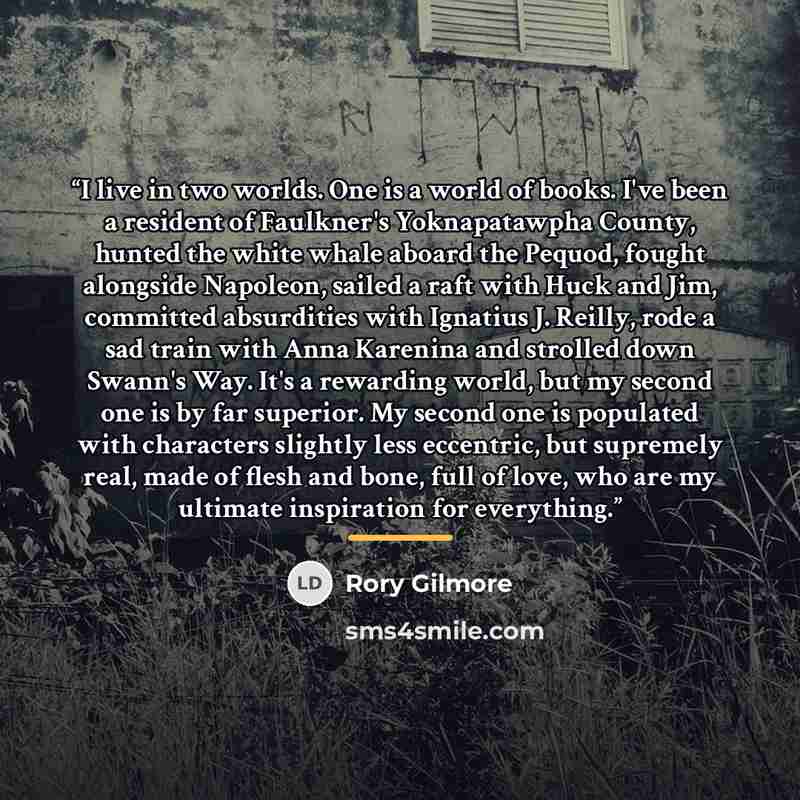 “I live in two worlds. One is a world of books. I've been a resident of Faulkner's Yoknapatawpha County, hunted the white whale aboard the Pequod, fought alongside Napoleon, sailed a raft with Huck and Jim, committed absurdities with Ignatius J. Reilly, rode a sad train with Anna Karenina and…” quote by Rory Gilmore