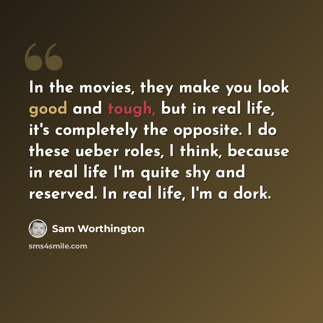 “In the movies, they make you look good and tough, but in real life, it's completely the opposite. I do these ueber roles, I think, because in real life I'm quite shy and reserved. In real life, I'm a dork.” quote by Sam Worthington