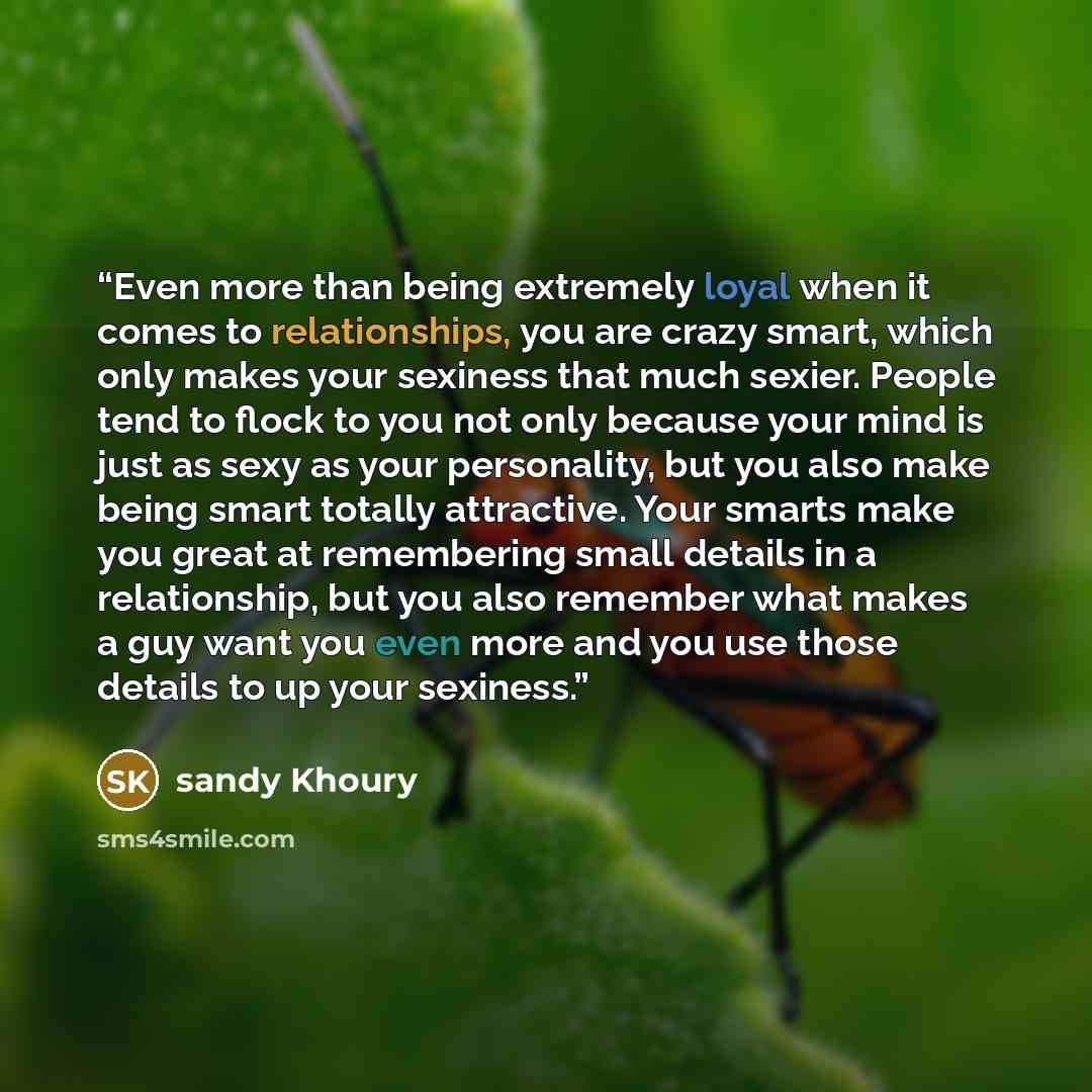 “Even more than being extremely loyal when it comes to relationships, you are crazy smart, which only makes your sexiness that much sexier. People tend to flock to you not only because your mind is just as sexy as your personality, but you also make being smart totally attractive. Your smarts make…” quote by sandy Khoury